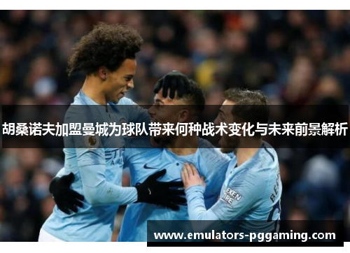 胡桑诺夫加盟曼城为球队带来何种战术变化与未来前景解析 胡桑诺夫加盟曼城为球队带来何种战术变化与未来前景解析