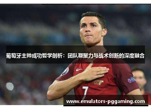 葡萄牙主帅成功哲学剖析：团队凝聚力与战术创新的深度融合