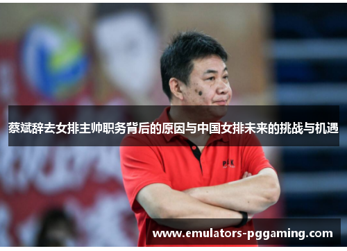 蔡斌辞去女排主帅职务背后的原因与中国女排未来的挑战与机遇