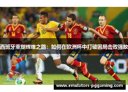 西班牙重塑辉煌之路：如何在欧洲杯中打破困局击败强敌