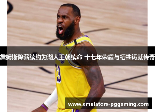 詹姆斯降薪续约为湖人王朝续命 十七年荣耀与牺牲铸就传奇 詹姆斯降薪续约为湖人王朝续命 十七年荣耀与牺牲铸就传奇