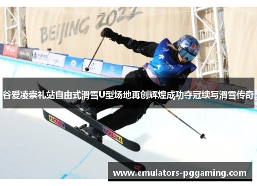 谷爱凌崇礼站自由式滑雪U型场地再创辉煌成功夺冠续写滑雪传奇