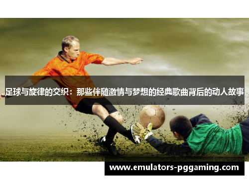 足球与旋律的交织:那些伴随激情与梦想的经典歌曲背后的动人故事 足球与旋律的交织:那些伴随激情与梦想的经典歌曲背后的动人故事