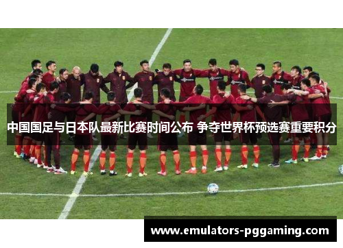中国国足与日本队最新比赛时间公布 争夺世界杯预选赛重要积分 中国国足与日本队最新比赛时间公布 争夺世界杯预选赛重要积分