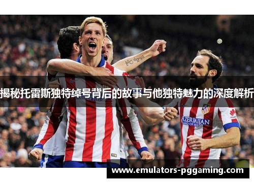 揭秘托雷斯独特绰号背后的故事与他独特魅力的深度解析 揭秘托雷斯独特绰号背后的故事与他独特魅力的深度解析