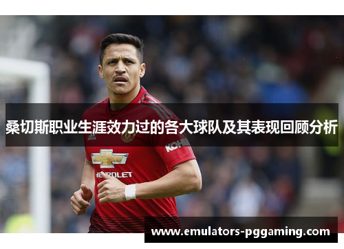 桑切斯职业生涯效力过的各大球队及其表现回顾分析