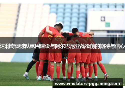 达利奇谈球队氛围建设与阿尔巴尼亚战役前的期待与信心