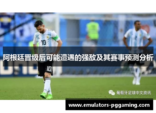 阿根廷晋级后可能遭遇的强敌及其赛事预测分析 阿根廷晋级后可能遭遇的强敌及其赛事预测分析