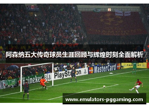 阿森纳五大传奇球员生涯回顾与辉煌时刻全面解析