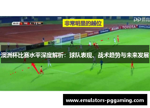澳洲杯比赛水平深度解析：球队表现、战术趋势与未来发展