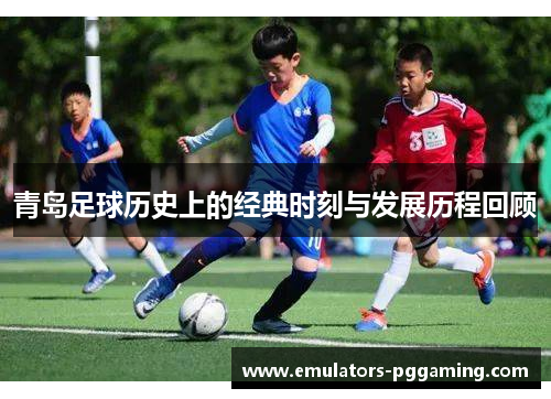 青岛足球历史上的经典时刻与发展历程回顾