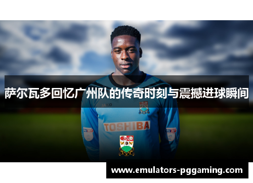 萨尔瓦多回忆广州队的传奇时刻与震撼进球瞬间