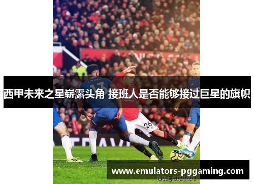 西甲未来之星崭露头角 接班人是否能够接过巨星的旗帜