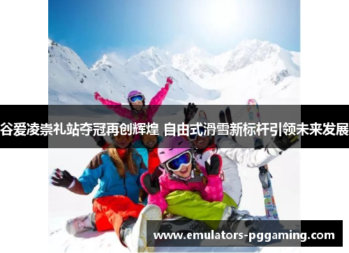 谷爱凌崇礼站夺冠再创辉煌 自由式滑雪新标杆引领未来发展