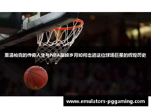 重温帕克的传奇人生与NBA巅峰岁月如何走进这位球场巨星的辉煌历史