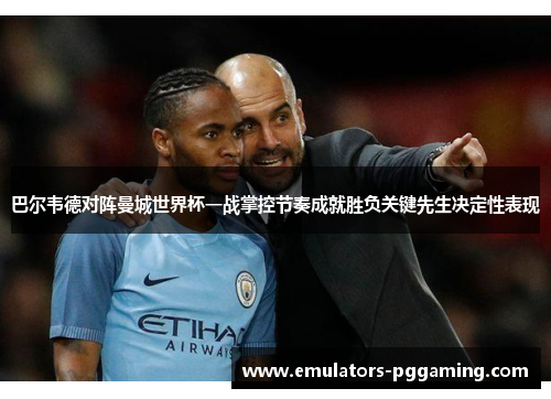 巴尔韦德对阵曼城世界杯一战掌控节奏成就胜负关键先生决定性表现