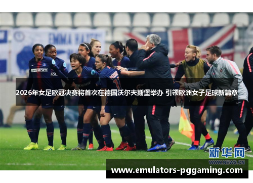 2026年女足欧冠决赛将首次在德国沃尔夫斯堡举办 引领欧洲女子足球新篇章