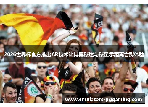 2026世界杯官方推出AR技术让持票球迷与球星零距离合影体验