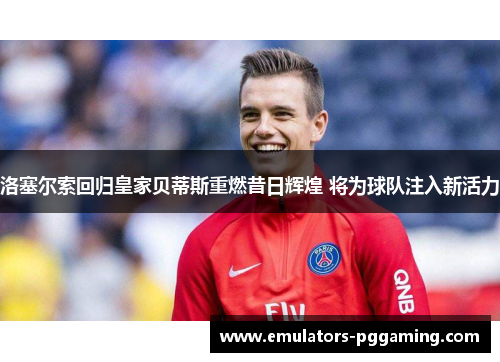 洛塞尔索回归皇家贝蒂斯重燃昔日辉煌 将为球队注入新活力 洛塞尔索回归皇家贝蒂斯重燃昔日辉煌 将为球队注入新活力