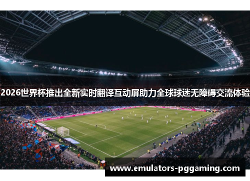 2026世界杯推出全新实时翻译互动屏助力全球球迷无障碍交流体验