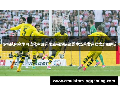 多特队内竞争白热化主帅迎来幸福烦恼锋线中场首发选择太难如何定