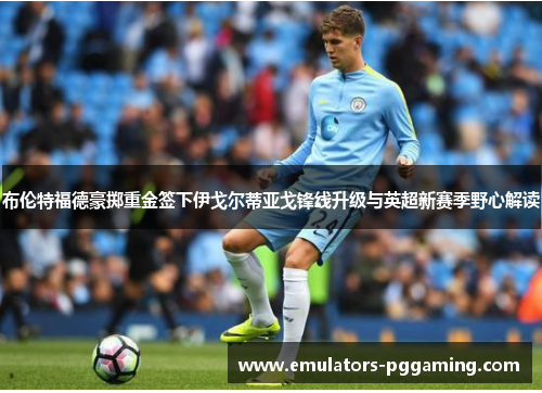 布伦特福德豪掷重金签下伊戈尔蒂亚戈锋线升级与英超新赛季野心解读 布伦特福德豪掷重金签下伊戈尔蒂亚戈锋线升级与英超新赛季野心解读