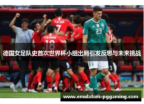德国女足队史首次世界杯小组出局引发反思与未来挑战 德国女足队史首次世界杯小组出局引发反思与未来挑战